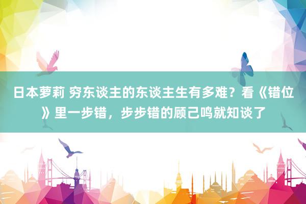 日本萝莉 穷东谈主的东谈主生有多难？看《错位》里一步错，步步错的顾己鸣就知谈了