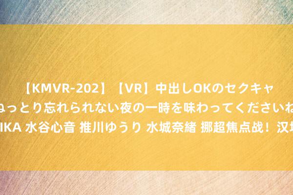 【KMVR-202】【VR】中出しOKのセクキャバにようこそ◆～濃密ねっとり忘れられない夜の一時を味わってくださいね◆～ 波多野結衣 AIKA 水谷心音 推川ゆうり 水城奈緒 挪超焦点战！汉坎VS腓特烈斯塔：数据分析揭示孰强孰弱！