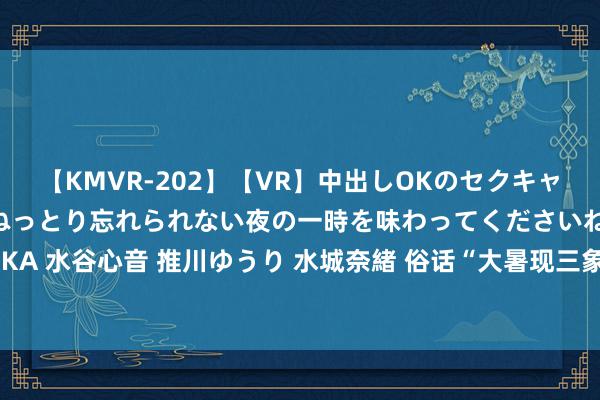 【KMVR-202】【VR】中出しOKのセクキャバにようこそ◆～濃密ねっとり忘れられない夜の一時を味わってくださいね◆～ 波多野結衣 AIKA 水谷心音 推川ゆうり 水城奈緒 俗话“大暑现三象，随地起新坟”，这里的三象指的是什么？