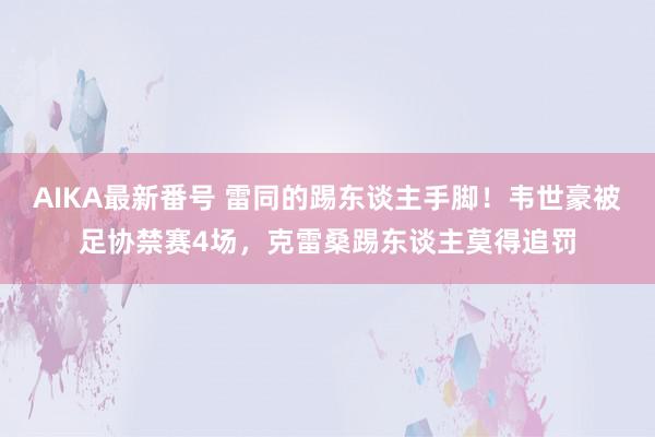 AIKA最新番号 雷同的踢东谈主手脚！韦世豪被足协禁赛4场，克雷桑踢东谈主莫得追罚
