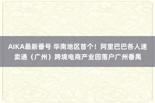 AIKA最新番号 华南地区首个！阿里巴巴各人速卖通（广州）跨境电商产业园落户广州番禺