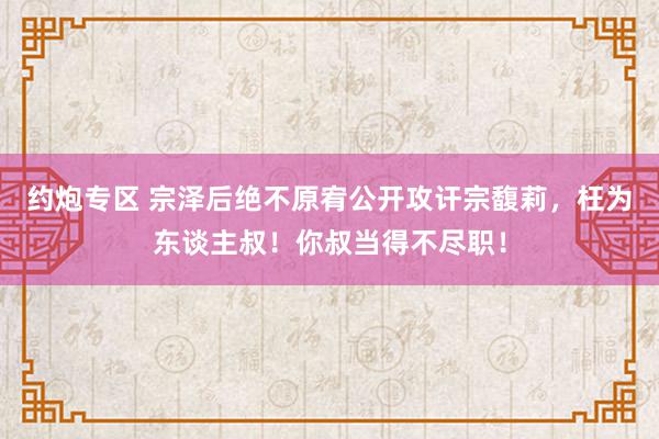 约炮专区 宗泽后绝不原宥公开攻讦宗馥莉，枉为东谈主叔！你叔当得不尽职！