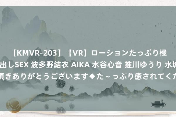 【KMVR-203】【VR】ローションたっぷり極上5人ソープ嬢と中出しSEX 波多野結衣 AIKA 水谷心音 推川ゆうり 水城奈緒 ～本日は御指名頂きありがとうございます◆た～っぷり癒されてくださいね◆～ 他家的公粮我交、她家娃子膏火我掏，谁敢再凌暴她们我就弄死谁！