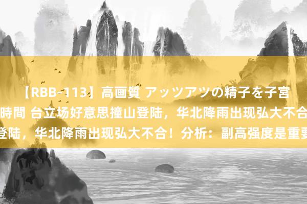【RBB-113】高画質 アッツアツの精子を子宮に孕ませ中出し120発16時間 台立场好意思撞山登陆，华北降雨出现弘大不合！分析：副高强度是重要