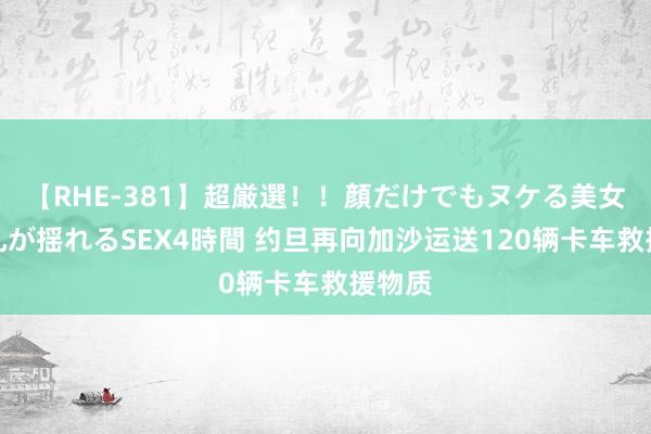 【RHE-381】超厳選！！顔だけでもヌケる美女の巨乳が揺れるSEX4時間 约旦再向加沙运送120辆卡车救援物质
