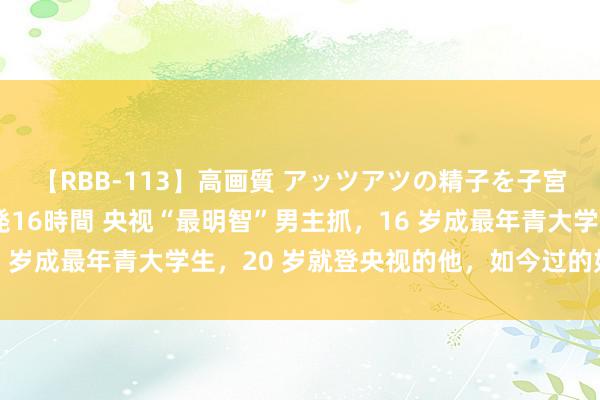 【RBB-113】高画質 アッツアツの精子を子宮に孕ませ中出し120発16時間 央视“最明智”男主抓，16 岁成最年青大学生，20 岁就登央视的他，如今过的如何样了？