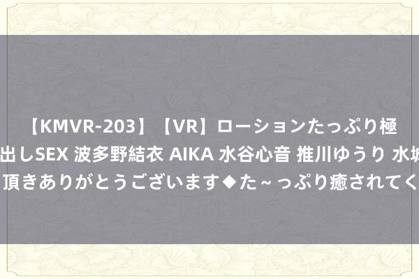 【KMVR-203】【VR】ローションたっぷり極上5人ソープ嬢と中出しSEX 波多野結衣 AIKA 水谷心音 推川ゆうり 水城奈緒 ～本日は御指名頂きありがとうございます◆た～っぷり癒されてくださいね◆～ 沪指、深指半日涨逾1% 全市集超4300股飘红