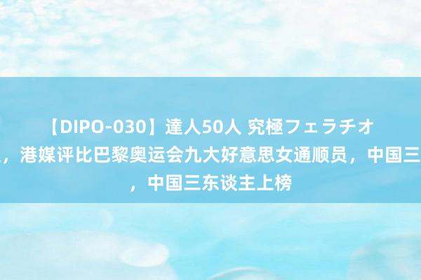 【DIPO-030】達人50人 究極フェラチオ 个个高颜值,港媒评比巴黎奥运会九大好意思女通顺员,中国三东谈主上榜