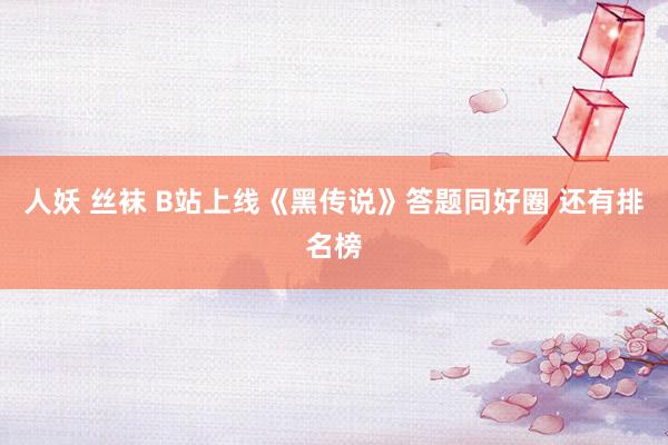 人妖 丝袜 B站上线《黑传说》答题同好圈 还有排名榜