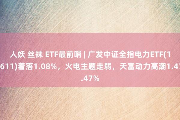 人妖 丝袜 ETF最前哨 | 广发中证全指电力ETF(159611)着落1.08%，火电主题走弱，天富动力高潮1.47%