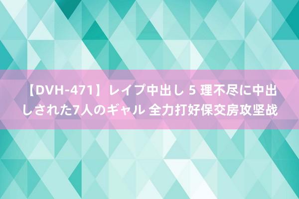 【DVH-471】レイプ中出し 5 理不尽に中出しされた7人のギャル 全力打好保交房攻坚战