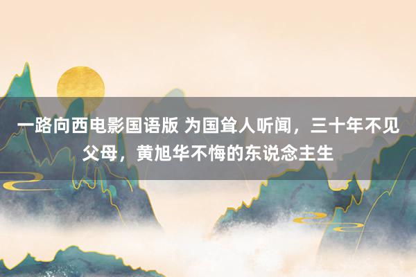 一路向西电影国语版 为国耸人听闻，三十年不见父母，黄旭华不悔的东说念主生