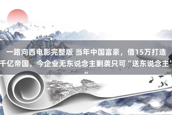 一路向西电影完整版 当年中国富豪，借15万打造千亿帝国，今企业无东说念主剿袭只可“送东说念主”