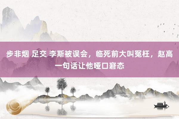步非烟 足交 李斯被误会，临死前大叫冤枉，赵高一句话让他哑口窘态