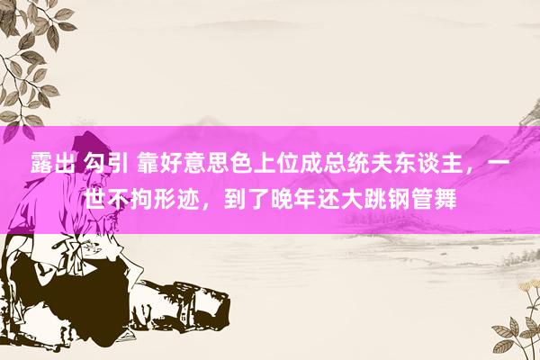 露出 勾引 靠好意思色上位成总统夫东谈主，一世不拘形迹，到了晚年还大跳钢管舞