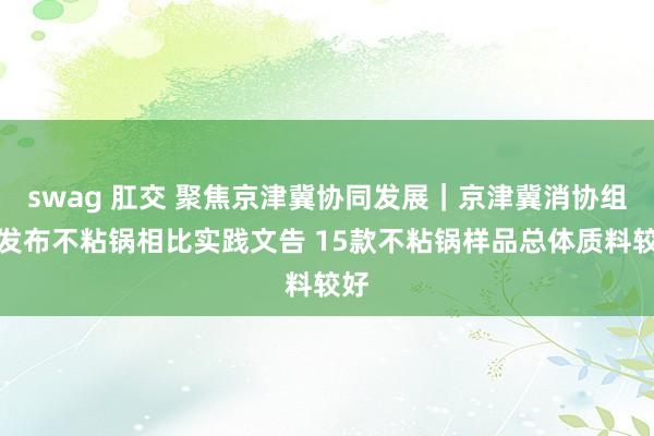swag 肛交 聚焦京津冀协同发展｜京津冀消协组织发布不粘锅相比实践文告 15款不粘锅样品总体质料较好