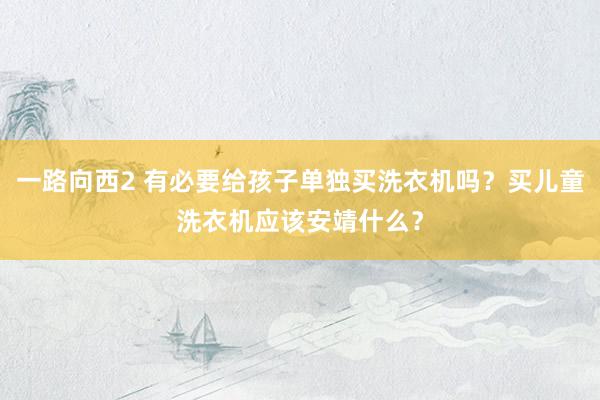 一路向西2 有必要给孩子单独买洗衣机吗？买儿童洗衣机应该安靖什么？