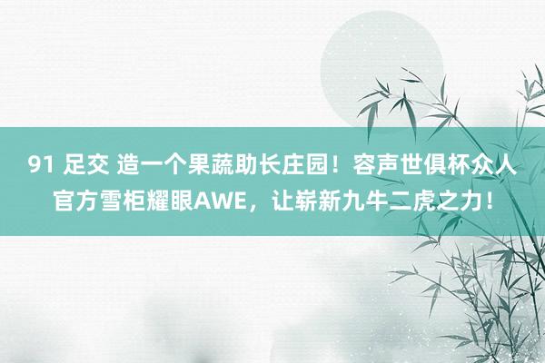 91 足交 造一个果蔬助长庄园！容声世俱杯众人官方雪柜耀眼AWE，让崭新九牛二虎之力！