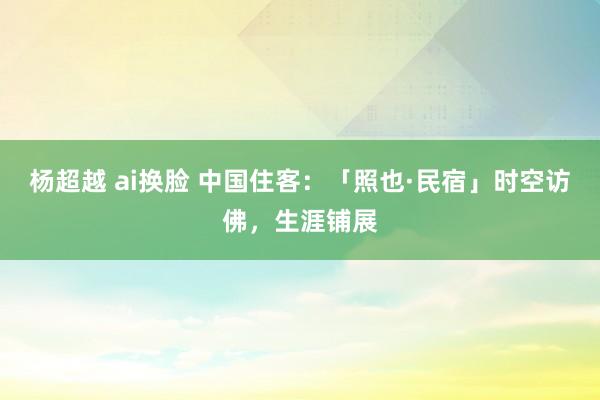 杨超越 ai换脸 中国住客：「照也·民宿」时空访佛，生涯铺展