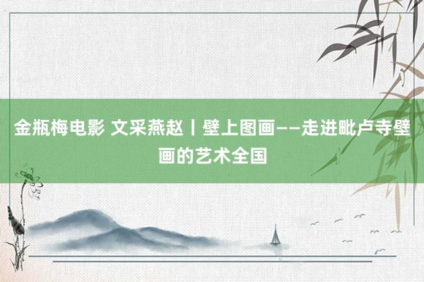 金瓶梅电影 文采燕赵丨壁上图画——走进毗卢寺壁画的艺术全国