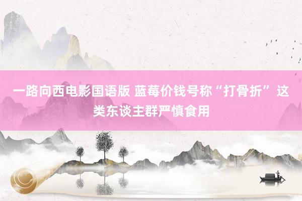 一路向西电影国语版 蓝莓价钱号称“打骨折” 这类东谈主群严慎食用