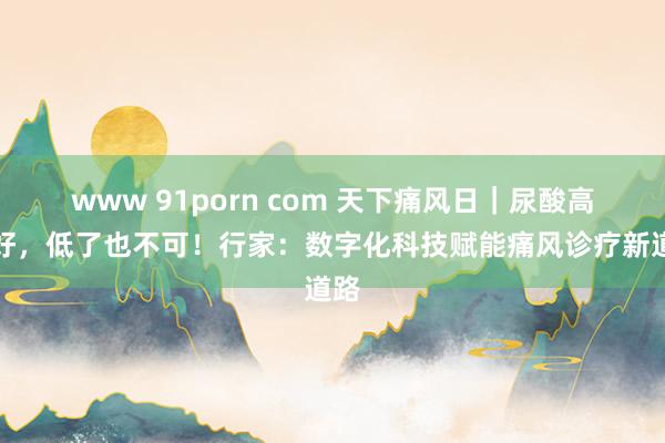 www 91porn com 天下痛风日｜尿酸高不好，低了也不可！行家：数字化科技赋能痛风诊疗新道路