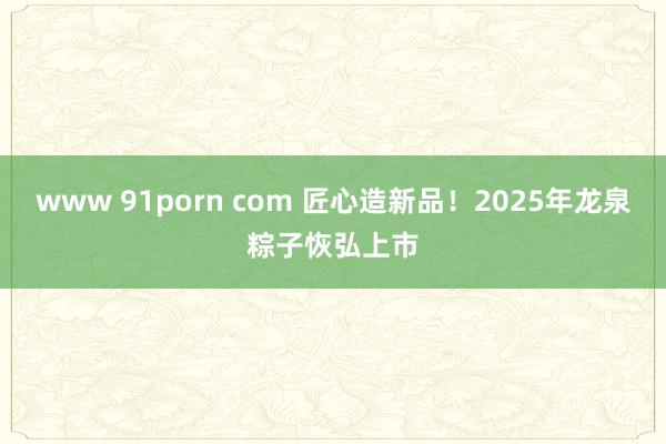 www 91porn com 匠心造新品！2025年龙泉粽子恢弘上市