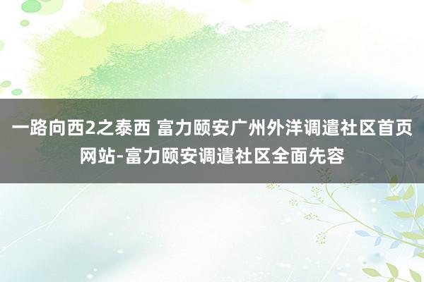 一路向西2之泰西 富力颐安广州外洋调遣社区首页网站-富力颐安调遣社区全面先容