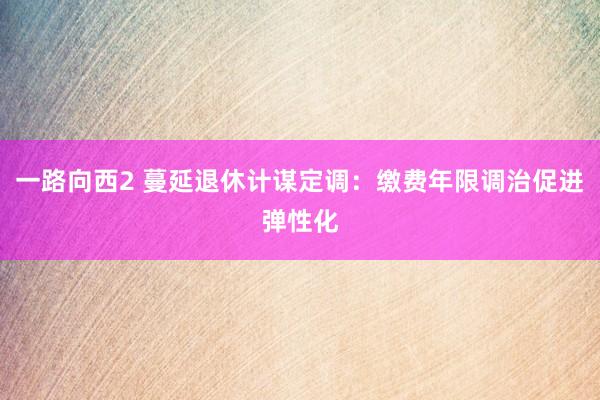一路向西2 蔓延退休计谋定调：缴费年限调治促进弹性化