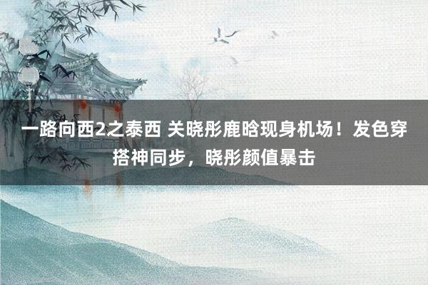 一路向西2之泰西 关晓彤鹿晗现身机场！发色穿搭神同步，晓彤颜值暴击