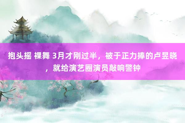 抱头摇 裸舞 3月才刚过半，被于正力捧的卢昱晓，就给演艺圈演员敲响警钟