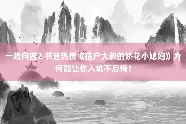 一路向西2 书迷热搜《猎户大叔的娇花小媳妇》为何能让你入坑不后悔！