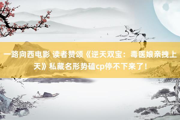 一路向西电影 读者赞颂《逆天双宝：毒医娘亲拽上天》私藏名形势磕cp停不下来了！