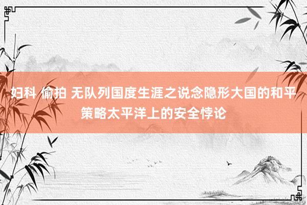 妇科 偷拍 无队列国度生涯之说念隐形大国的和平策略太平洋上的安全悖论