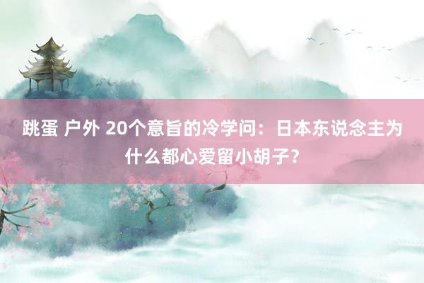 跳蛋 户外 20个意旨的冷学问：日本东说念主为什么都心爱留小胡子？