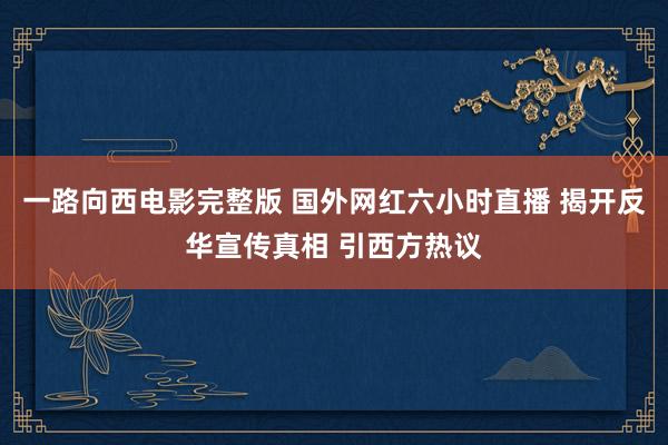 一路向西电影完整版 国外网红六小时直播 揭开反华宣传真相 引西方热议