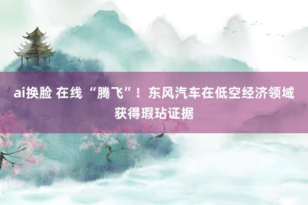 ai换脸 在线 “腾飞”！东风汽车在低空经济领域获得瑕玷证据