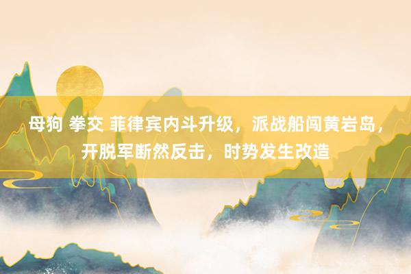 母狗 拳交 菲律宾内斗升级，派战船闯黄岩岛，开脱军断然反击，时势发生改造