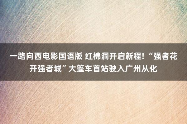 一路向西电影国语版 红棉洞开启新程! “强者花开强者城”大篷车首站驶入广州从化