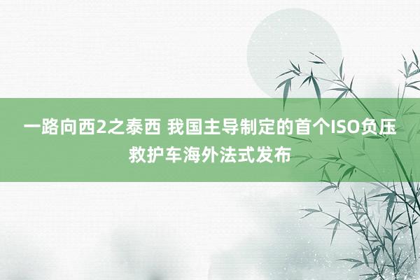 一路向西2之泰西 我国主导制定的首个ISO负压救护车海外法式发布