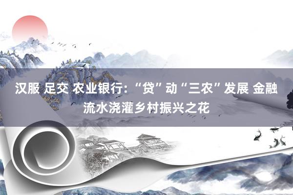 汉服 足交 农业银行: “贷”动“三农”发展 金融流水浇灌乡村振兴之花
