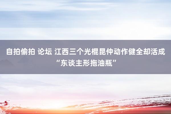 自拍偷拍 论坛 江西三个光棍昆仲动作健全却活成“东谈主形拖油瓶”