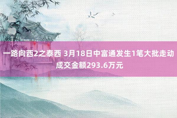 一路向西2之泰西 3月18日中富通发生1笔大批走动 成交金额293.6万元
