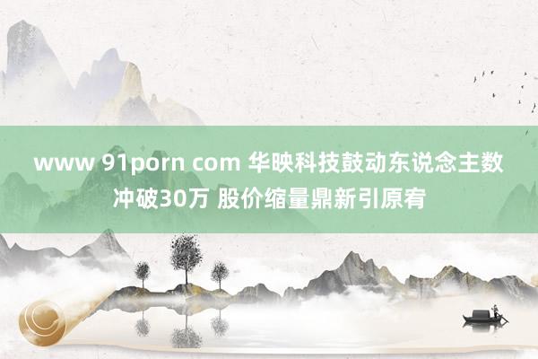 www 91porn com 华映科技鼓动东说念主数冲破30万 股价缩量鼎新引原宥