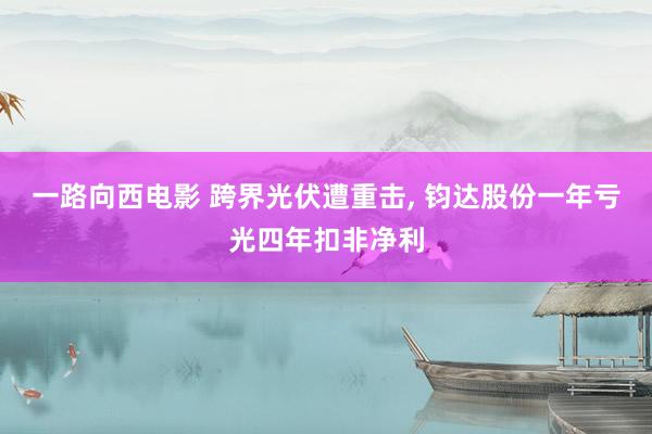 一路向西电影 跨界光伏遭重击, 钧达股份一年亏光四年扣非净利