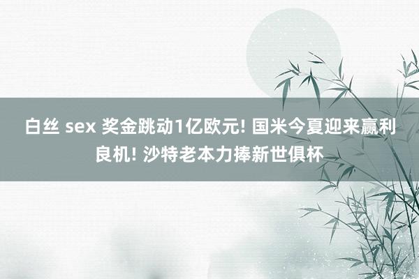 白丝 sex 奖金跳动1亿欧元! 国米今夏迎来赢利良机! 沙特老本力捧新世俱杯