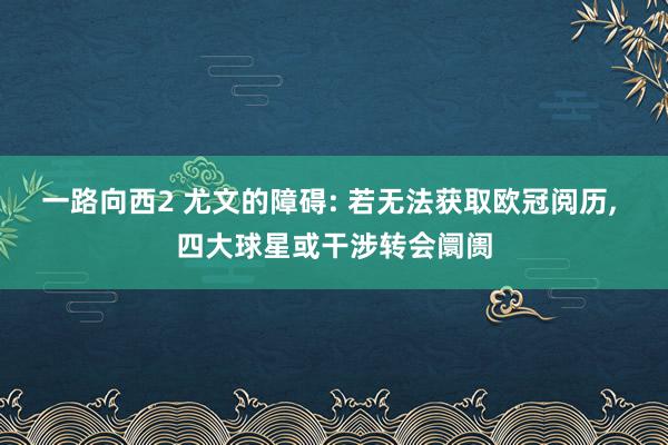 一路向西2 尤文的障碍: 若无法获取欧冠阅历, 四大球星或干涉转会阛阓