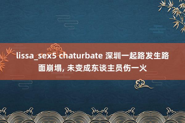 lissa_sex5 chaturbate 深圳一起路发生路面崩塌, 未变成东谈主员伤一火