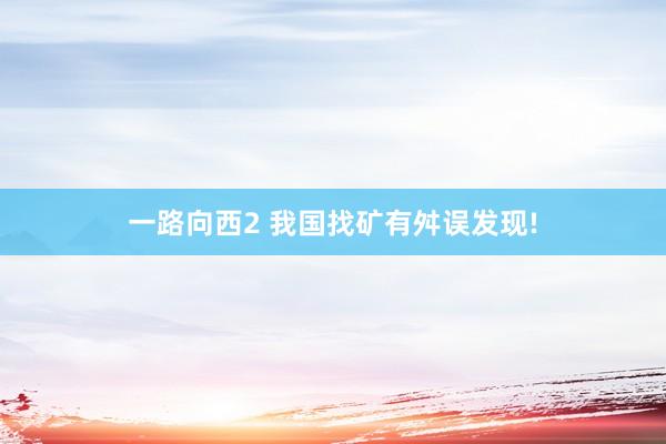 一路向西2 我国找矿有舛误发现!