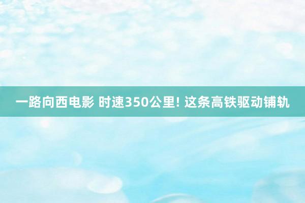 一路向西电影 时速350公里! 这条高铁驱动铺轨